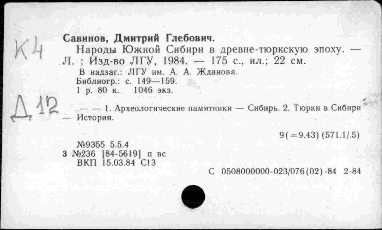 ﻿К'і
ДІЇ
Савинов, Дмитрий Глебович.
Народы Южной Сибири в древне-тюркскую эпоху. — Л. : Изд-во ЛГУ, 1984. — 175 с., ил.; 22 см.
В надзаг.: ЛГУ им. А. А. Жданова.
Библиогр.: с. 149—159.
1 р. 80 к. 1046 экз.
-------1. Археологические памятники — Сибирь. 2. Тюрки в Сибири — История.
№9355 5.5.4
3 №236 [84-5619] п вс ВКП 15.03.84 С13
9(=9.43) (571.1/.5)
С 0508000000-023/076(02)-84 2-84